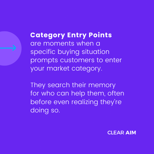 Category Entry Points are moments when a specific buying situation prompts customers to enter your market category.